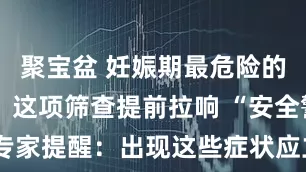 聚宝盆 妊娠期最危险的疾病之一！这项筛查提前拉响 “安全警报”，专家提醒：出现这些症状应立即就医_子痫_苹苹_干预