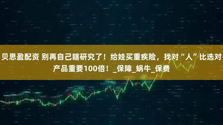 贝思盈配资 别再自己瞎研究了！给娃买重疾险，找对“人”比选对产品重要100倍！_保障_蜗牛_保费