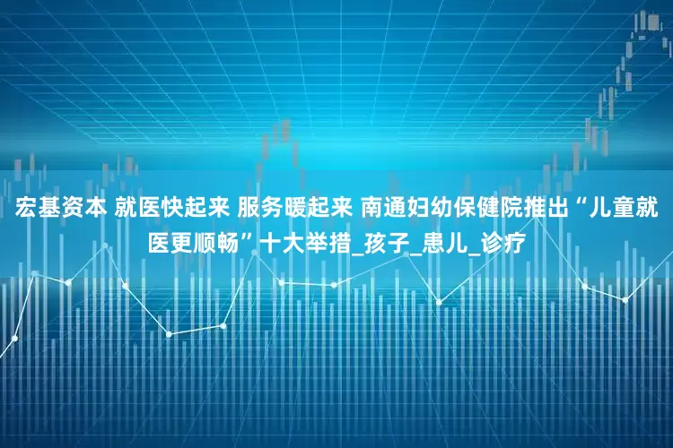 宏基资本 就医快起来 服务暖起来 南通妇幼保健院推出“儿童就医更顺畅”十大举措_孩子_患儿_诊疗