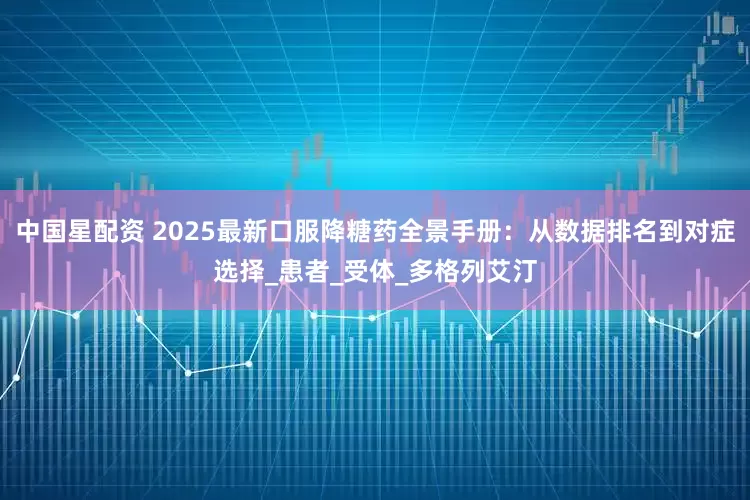 中国星配资 2025最新口服降糖药全景手册：从数据排名到对症选择_患者_受体_多格列艾汀