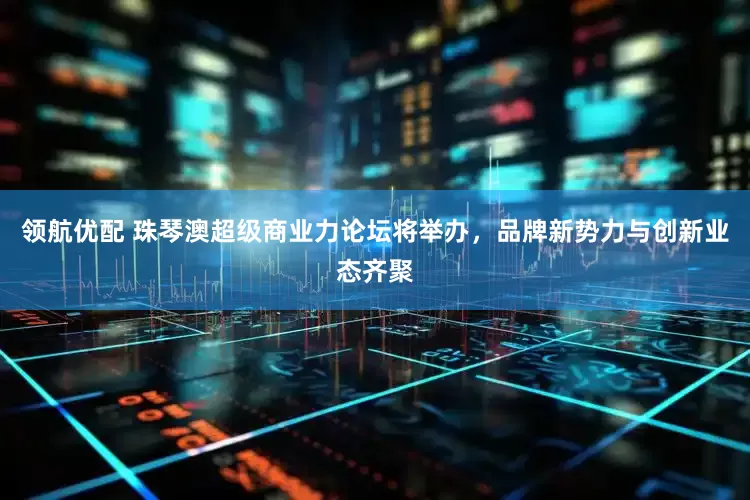 领航优配 珠琴澳超级商业力论坛将举办，品牌新势力与创新业态齐聚