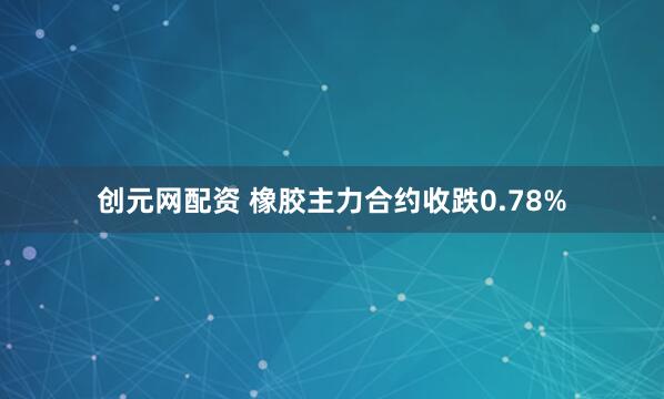 创元网配资 橡胶主力合约收跌0.78%