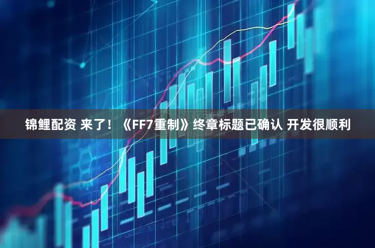 锦鲤配资 来了！《FF7重制》终章标题已确认 开发很顺利