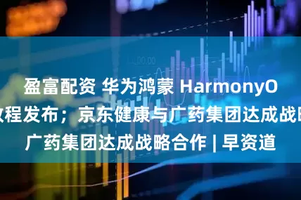 盈富配资 华为鸿蒙 HarmonyOS 6 升级准备教程发布；京东健康与广药集团达成战略合作 | 早资道