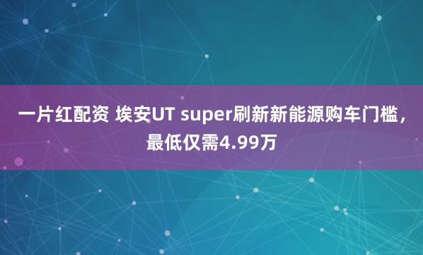 一片红配资 埃安UT super刷新新能源购车门槛，最低仅需4.99万