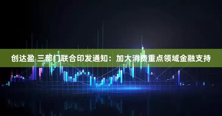 创达盈 三部门联合印发通知：加大消费重点领域金融支持