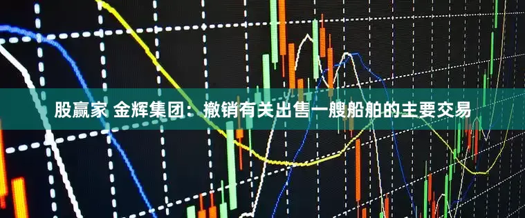 股赢家 金辉集团：撤销有关出售一艘船舶的主要交易