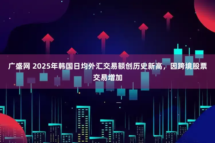 广盛网 2025年韩国日均外汇交易额创历史新高，因跨境股票交易增加