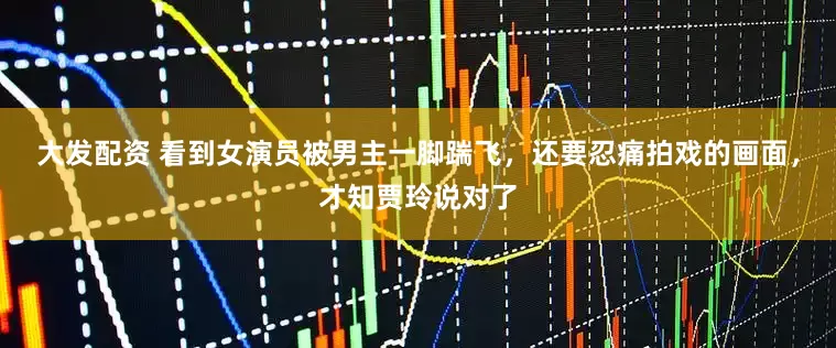 大发配资 看到女演员被男主一脚踹飞，还要忍痛拍戏的画面，才知贾玲说对了