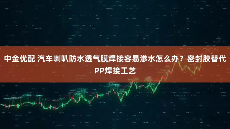 中金优配 汽车喇叭防水透气膜焊接容易渗水怎么办？密封胶替代PP焊接工艺