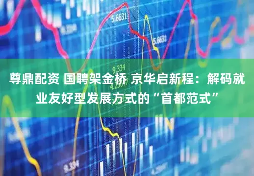 尊鼎配资 国聘架金桥 京华启新程：解码就业友好型发展方式的“首都范式”