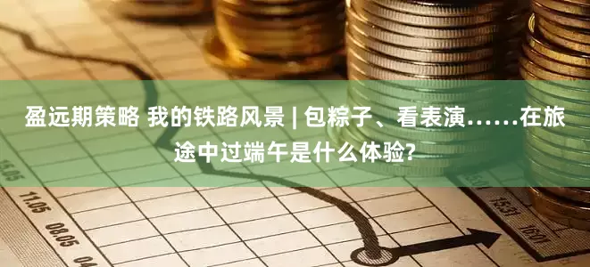 盈远期策略 我的铁路风景 | 包粽子、看表演……在旅途中过端午是什么体验?